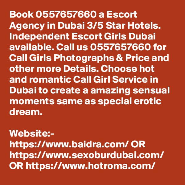Book 0557657660 a Escort Agency in Dubai 3/5 Star Hotels. Independent Escort Girls Dubai available. Call us 0557657660 for Call Girls Photographs & Price and other more Details. Choose hot and romantic Call Girl Service in Dubai to create a amazing sensual moments same as special erotic dream. 

Website:- https://www.baidra.com/ OR https://www.sexoburdubai.com/ OR https://www.hotroma.com/