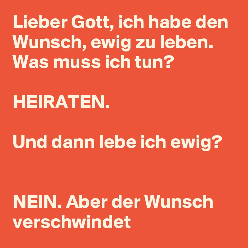 Lieber Gott, ich habe den Wunsch, ewig zu leben. Was muss ich tun?

HEIRATEN.

Und dann lebe ich ewig?


NEIN. Aber der Wunsch verschwindet 