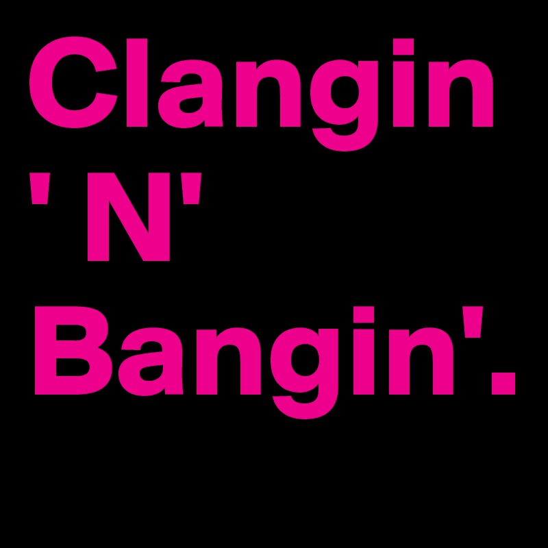 Clangin' N' Bangin'.