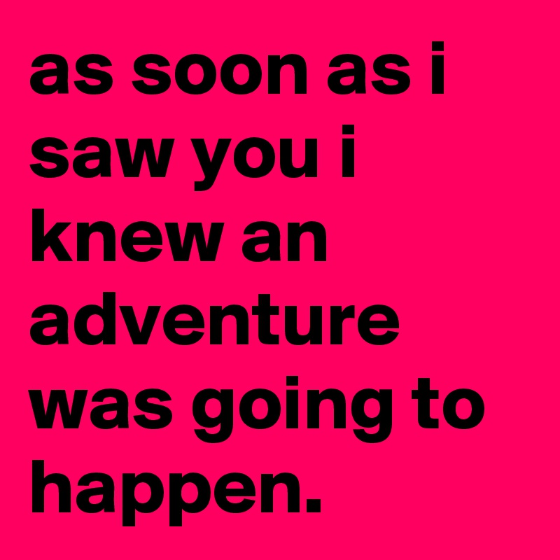 as soon as i saw you i knew an adventure was going to happen.