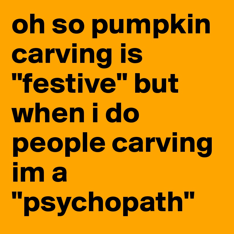 oh so pumpkin carving is "festive" but when i do people carving im a "psychopath" 