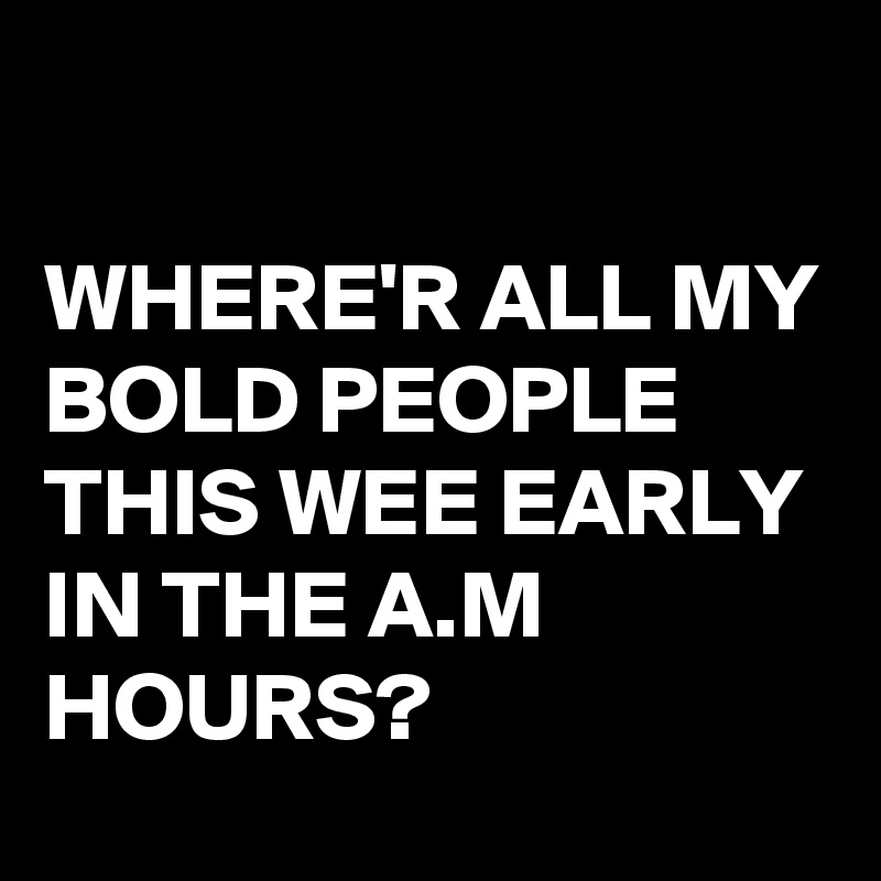 

WHERE'R ALL MY BOLD PEOPLE THIS WEE EARLY IN THE A.M HOURS?