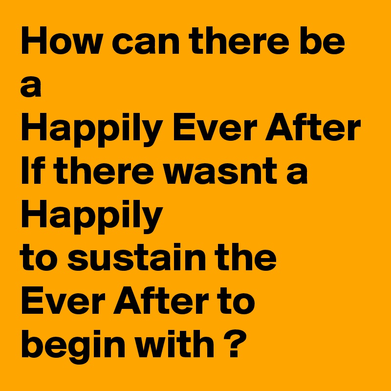 How can there be a 
Happily Ever After If there wasnt a Happily 
to sustain the Ever After to begin with ?