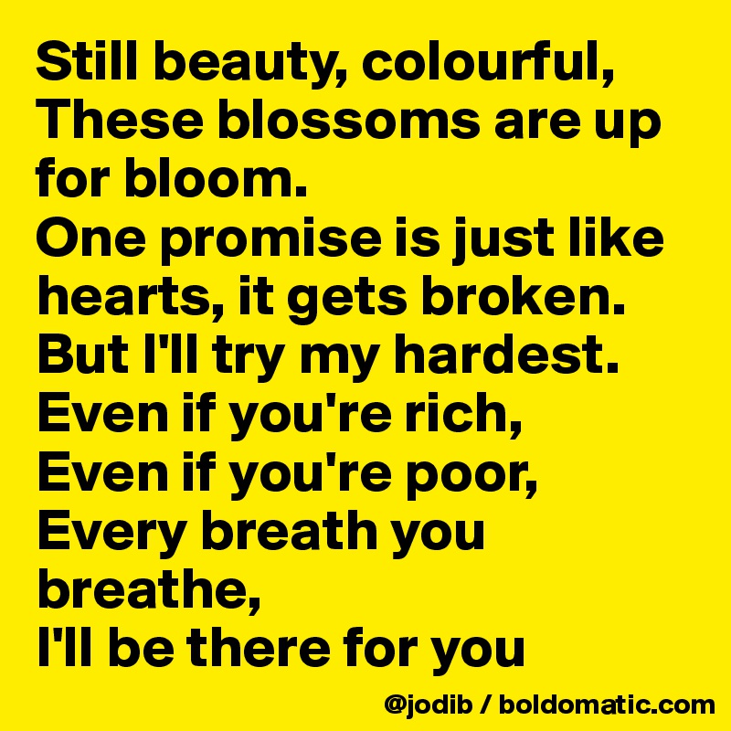 Still beauty, colourful,
These blossoms are up for bloom.
One promise is just like hearts, it gets broken. But I'll try my hardest.
Even if you're rich,
Even if you're poor,
Every breath you breathe,
I'll be there for you