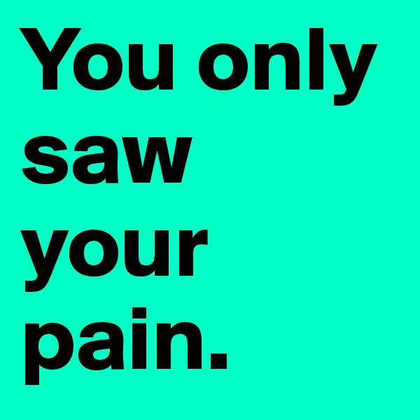 You only saw your pain. 