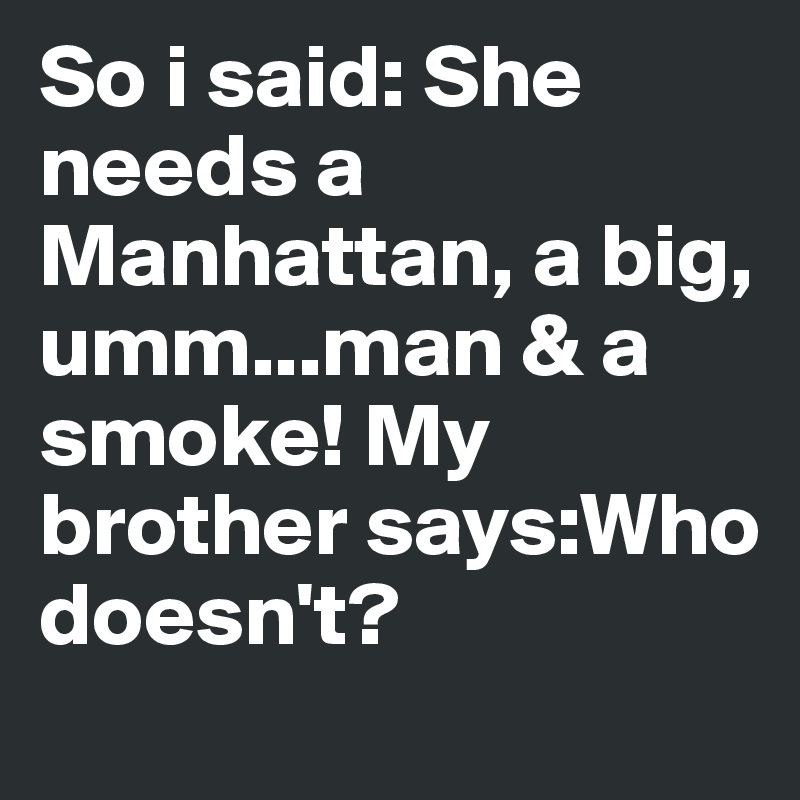 So i said: She needs a Manhattan, a big, umm...man & a smoke! My brother says:Who doesn't?