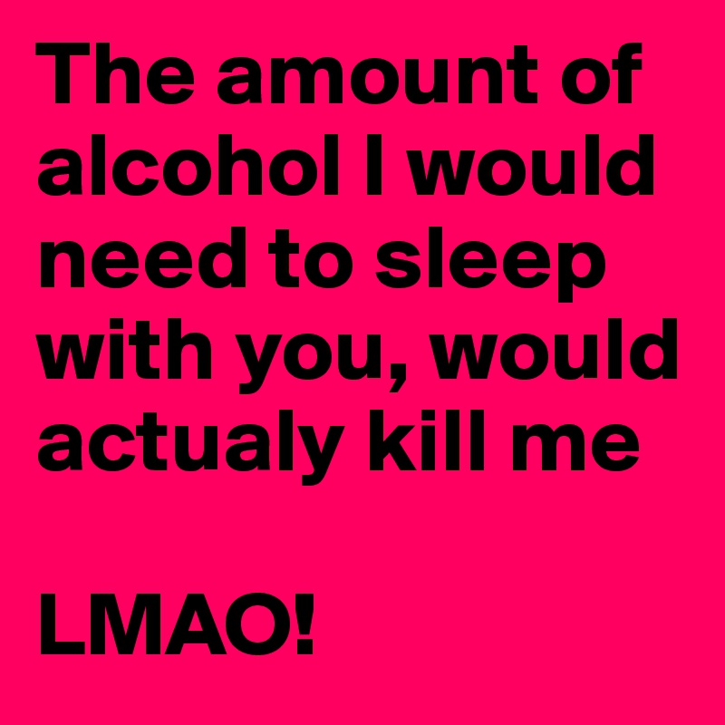 The amount of alcohol I would need to sleep with you, would actualy kill me

LMAO!