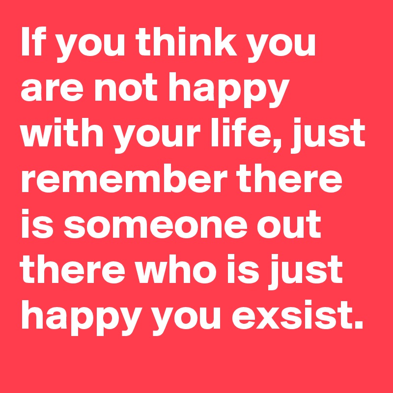 If you think you are not happy with your life, just remember there is someone out there who is just happy you exsist.