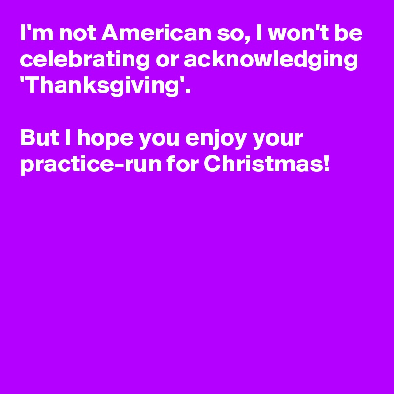 I'm not American so, I won't be celebrating or acknowledging 'Thanksgiving'.

But I hope you enjoy your practice-run for Christmas!






