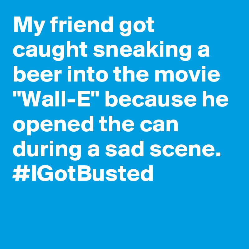 My friend got caught sneaking a beer into the movie "Wall-E" because he opened the can during a sad scene. #IGotBusted