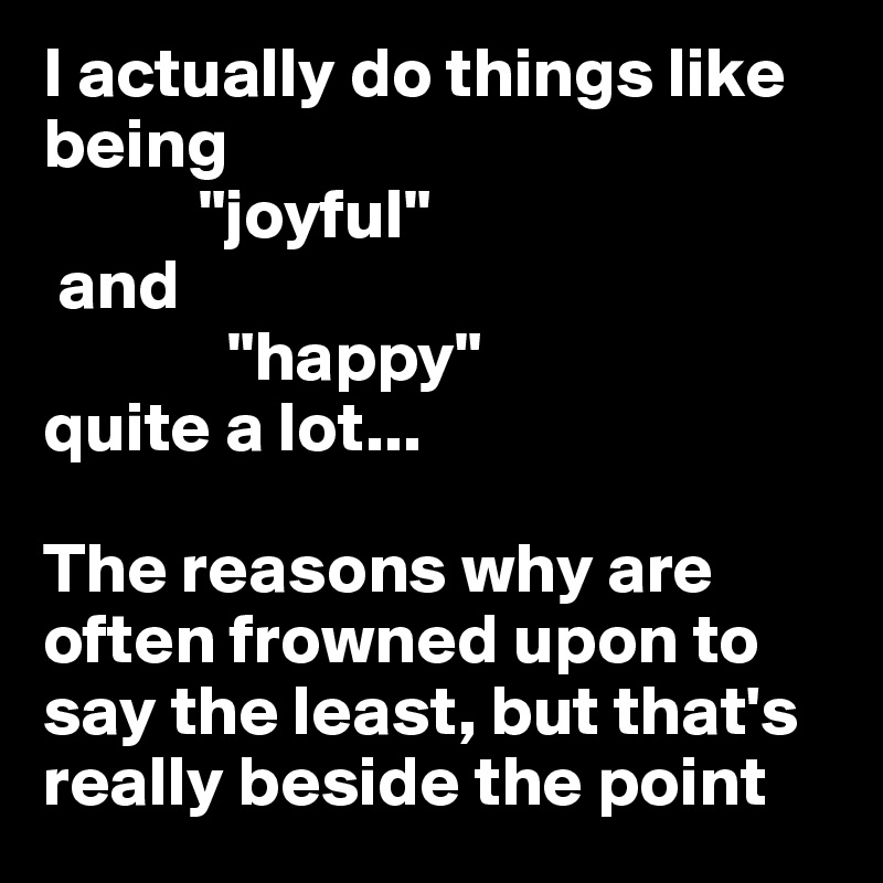 I actually do things like  being
           "joyful"                    
 and 
             "happy" 
quite a lot... 

The reasons why are often frowned upon to say the least, but that's really beside the point 