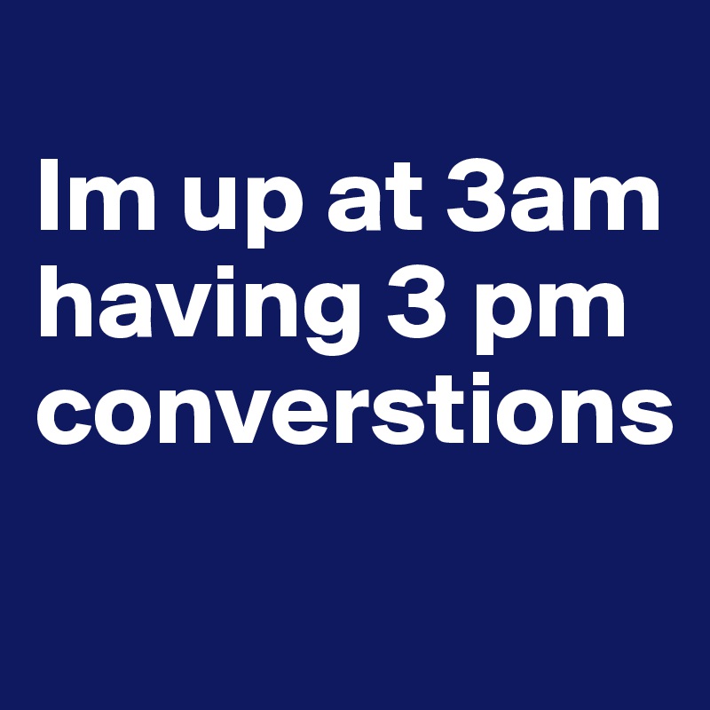 
Im up at 3am having 3 pm converstions
