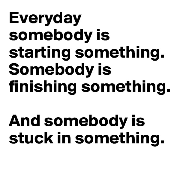 Everyday
somebody is starting something. Somebody is finishing something. 

And somebody is stuck in something.
