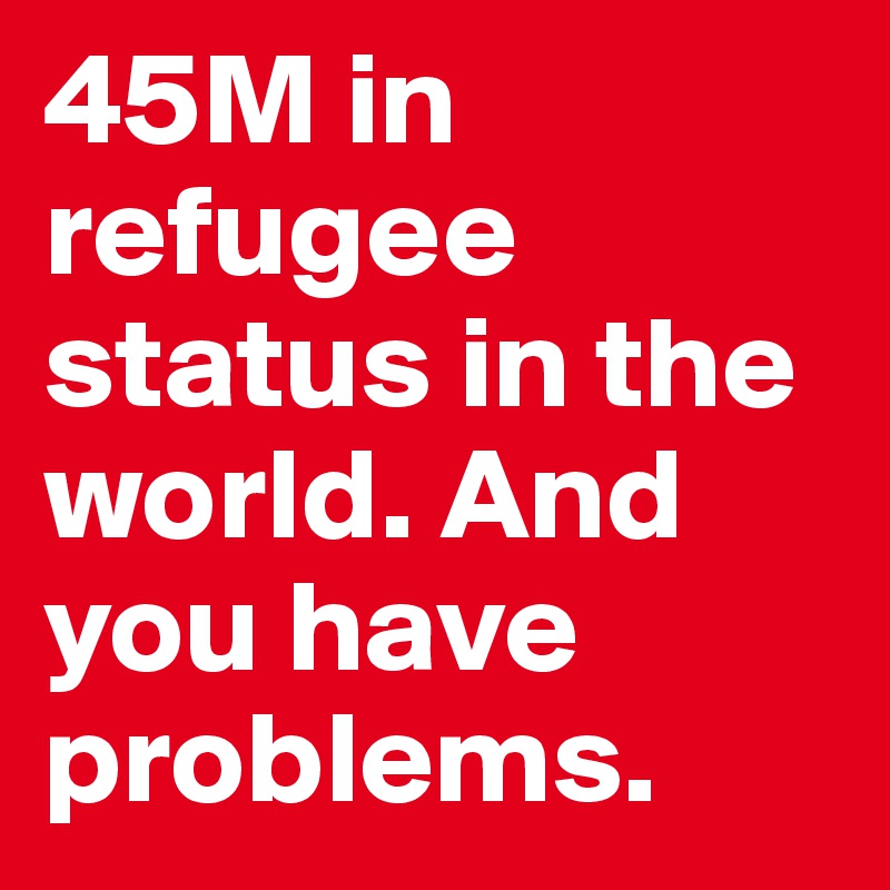 45M in refugee status in the world. And you have problems. 
