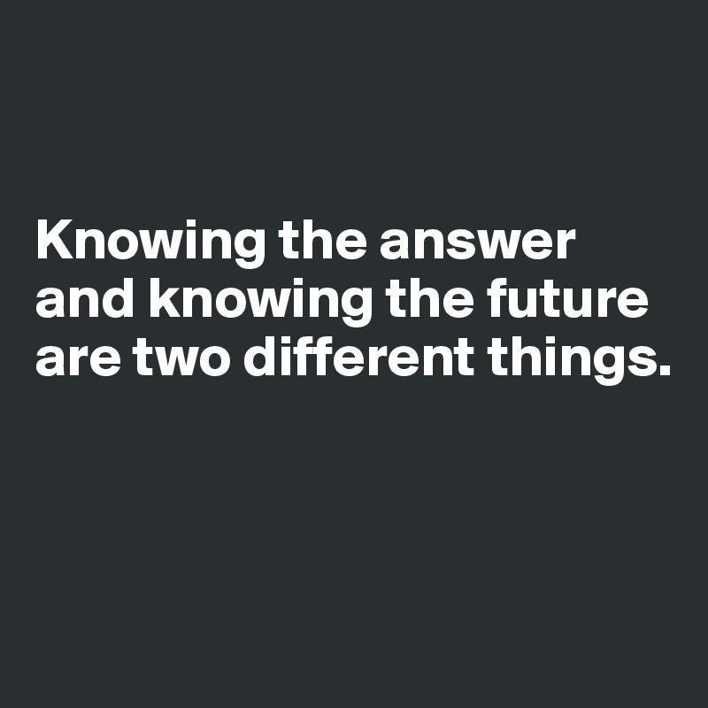 


Knowing the answer and knowing the future are two different things.



