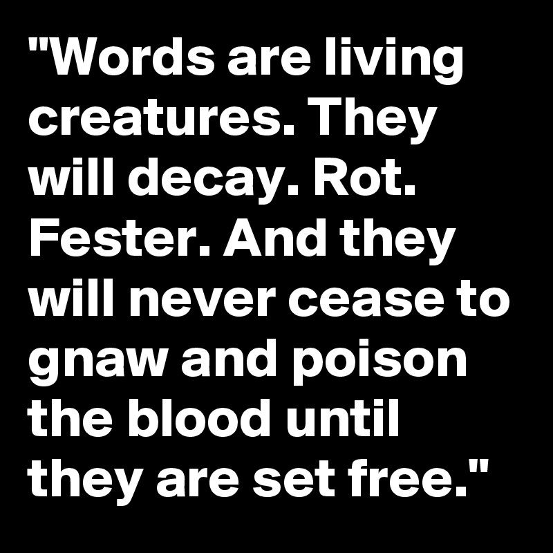 "Words are living creatures. They will decay. Rot. Fester. And they will never cease to gnaw and poison the blood until they are set free."