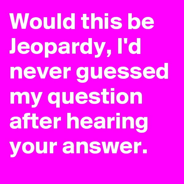 Would this be Jeopardy, I'd never guessed my question after hearing your answer.