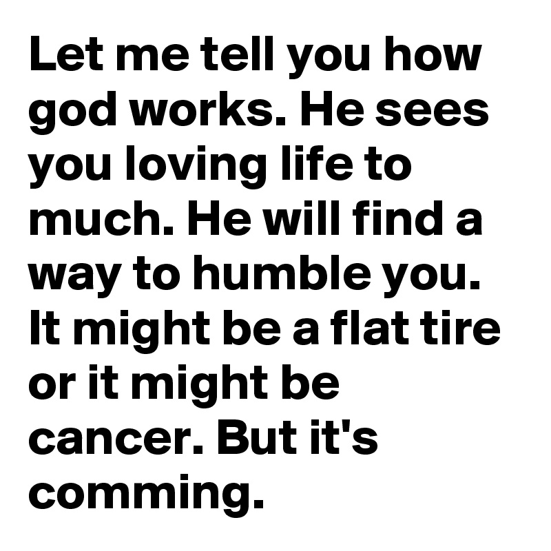 Let me tell you how god works. He sees you loving life to much. He will find a way to humble you. It might be a flat tire or it might be cancer. But it's comming.