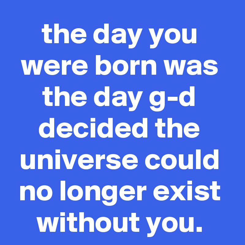 the day you were born was the day g-d decided the universe could no longer exist without you.