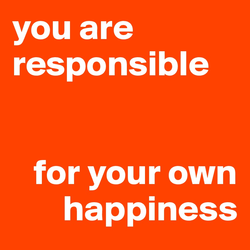 you are responsible 


   for your own
       happiness