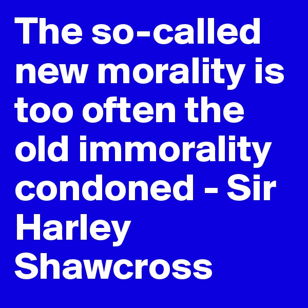 The so-called new morality is too often the old immorality condoned - Sir Harley Shawcross
