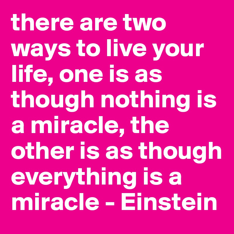 there are two ways to live your life, one is as though nothing is a miracle, the other is as though everything is a miracle - Einstein 