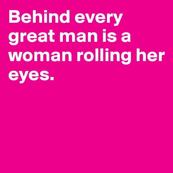 Behind every great man is a woman rolling her eyes. 



