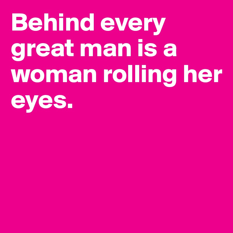 Behind every great man is a woman rolling her eyes. 



