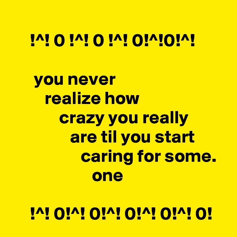 
     !^! 0 !^! 0 !^! 0!^!0!^!

      you never                                      realize how                                    crazy you really                         are til you start                          caring for some.                        one

     !^! 0!^! 0!^! 0!^! 0!^! 0!