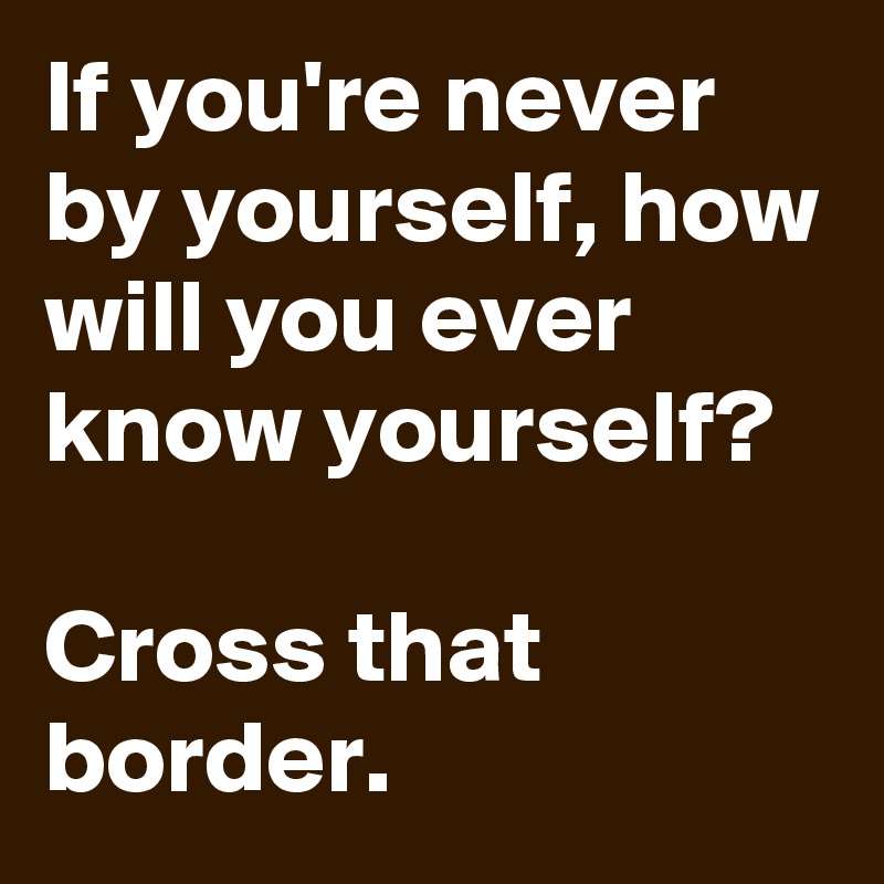 If you're never by yourself, how will you ever know yourself?

Cross that border. 