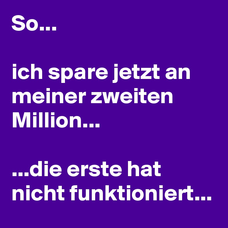 So... 

ich spare jetzt an meiner zweiten Million...

...die erste hat nicht funktioniert...