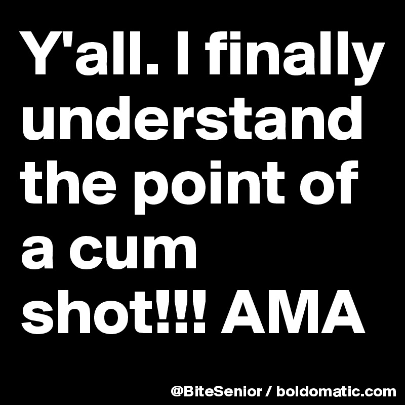 Y'all. I finally understand the point of a cum shot!!! AMA