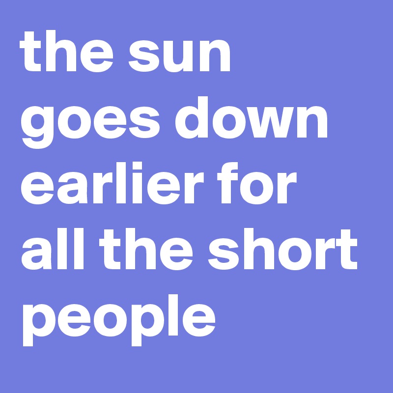 the sun goes down earlier for all the short people