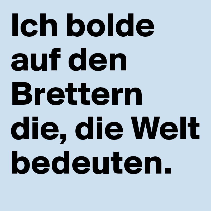 Ich bolde auf den Brettern die, die Welt bedeuten.