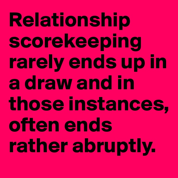 Relationship scorekeeping rarely ends up in a draw and in those instances, often ends rather abruptly.