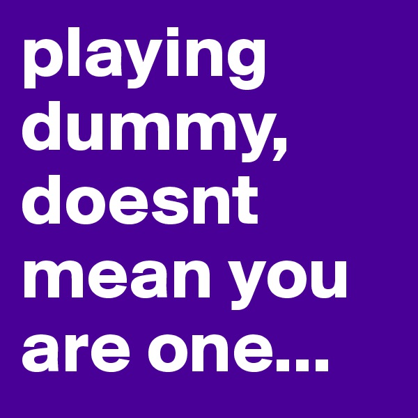 playing dummy, doesnt mean you are one...