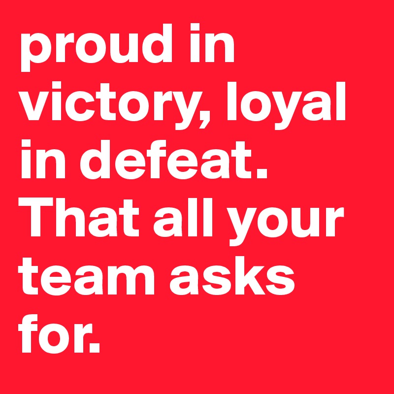 proud in victory, loyal in defeat.
That all your team asks for.