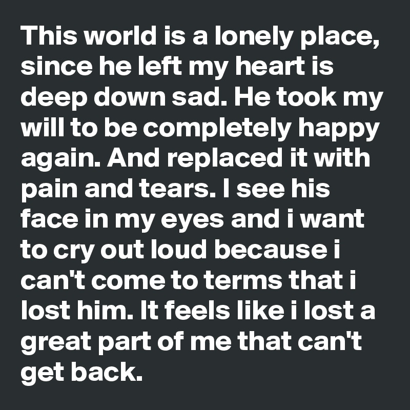 This world is a lonely place, since he left my heart is deep down sad. He took my will to be completely happy again. And replaced it with pain and tears. I see his face in my eyes and i want to cry out loud because i can't come to terms that i lost him. It feels like i lost a great part of me that can't get back.