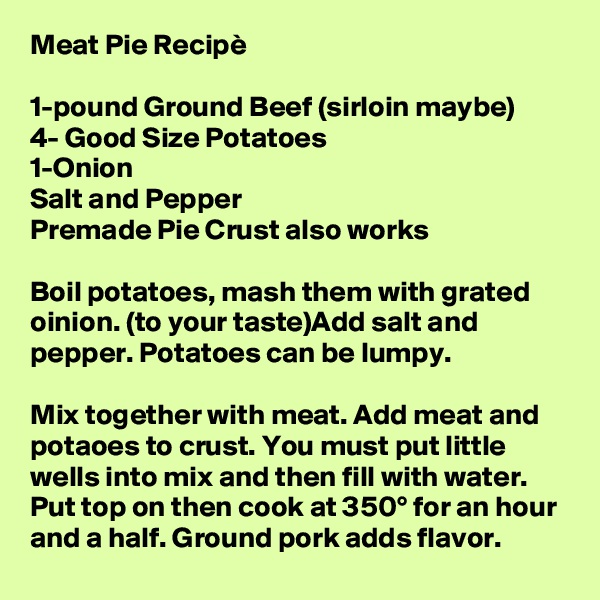 Meat Pie Recipè

1-pound Ground Beef (sirloin maybe)
4- Good Size Potatoes 
1-Onion
Salt and Pepper
Premade Pie Crust also works

Boil potatoes, mash them with grated oinion. (to your taste)Add salt and pepper. Potatoes can be lumpy.

Mix together with meat. Add meat and potaoes to crust. You must put little wells into mix and then fill with water. Put top on then cook at 350° for an hour and a half. Ground pork adds flavor.