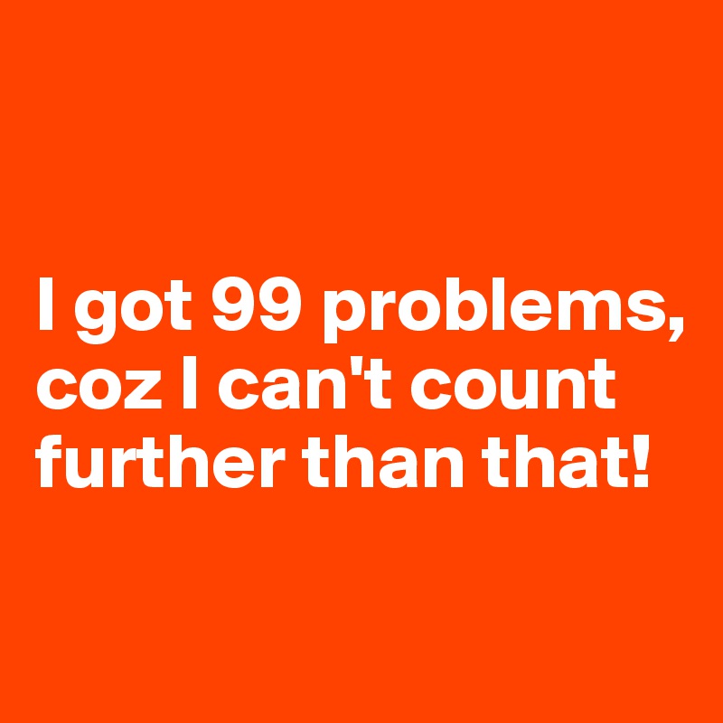 


I got 99 problems, coz I can't count further than that!

