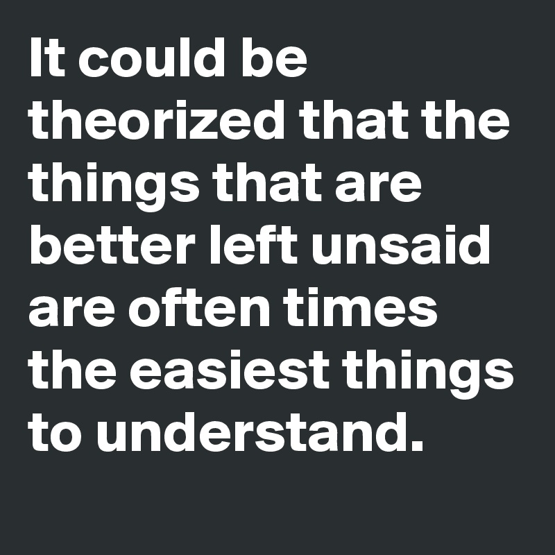 It could be theorized that the things that are better left unsaid are often times the easiest things to understand. 