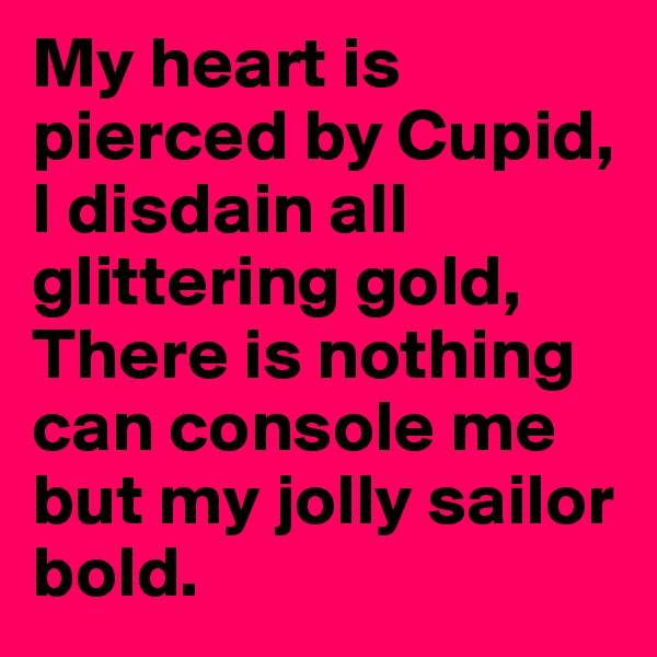My heart is pierced by Cupid, I disdain all glittering gold,
There is nothing can console me but my jolly sailor bold.