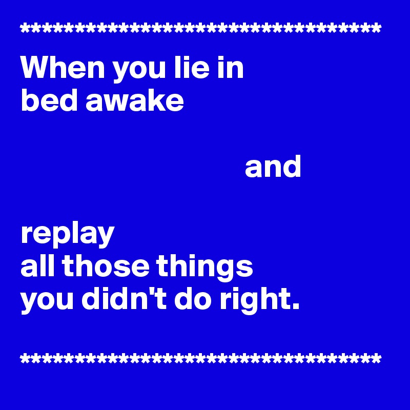 *********************************
When you lie in 
bed awake 

                                  and

replay 
all those things 
you didn't do right.

*********************************