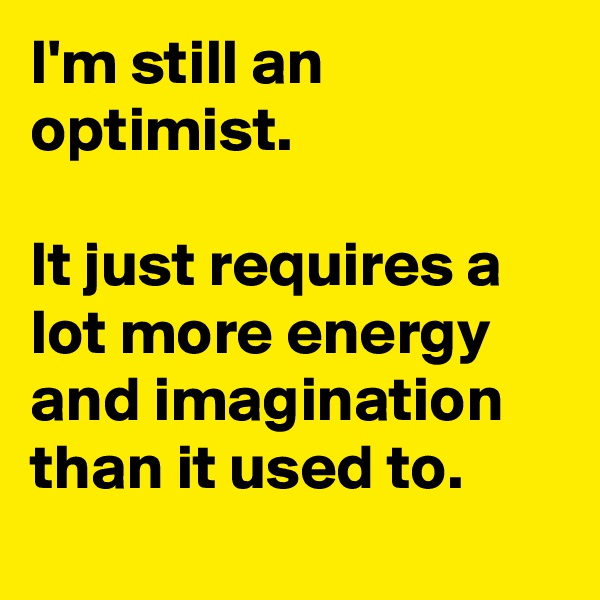 I'm still an optimist.

It just requires a lot more energy and imagination than it used to.
