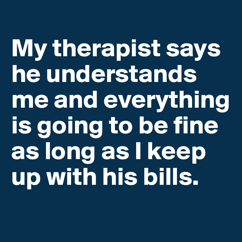 
My therapist says he understands me and everything is going to be fine as long as I keep up with his bills.
