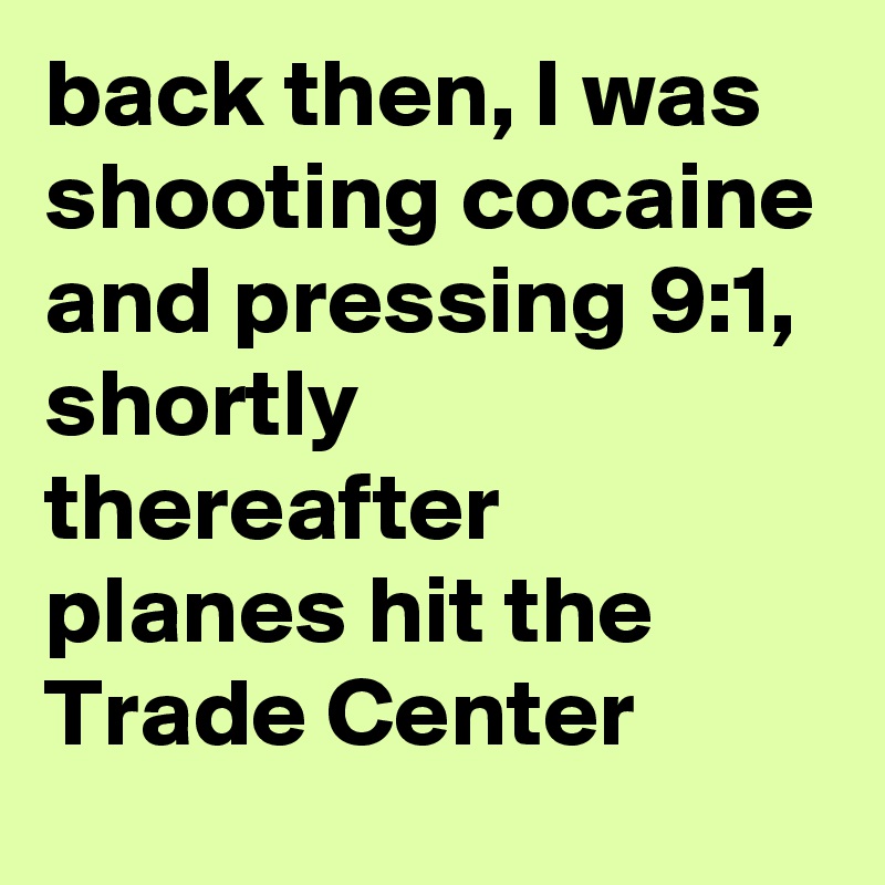 back then, I was shooting cocaine and pressing 9:1, shortly thereafter planes hit the Trade Center