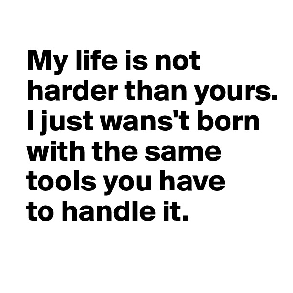 
  My life is not 
  harder than yours. 
  I just wans't born 
  with the same 
  tools you have 
  to handle it.
