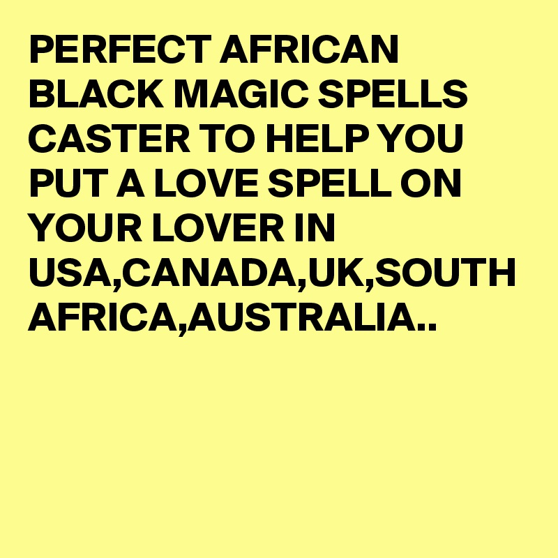 PERFECT AFRICAN BLACK MAGIC SPELLS CASTER TO HELP YOU PUT A LOVE SPELL ON YOUR LOVER IN USA,CANADA,UK,SOUTH AFRICA,AUSTRALIA..
