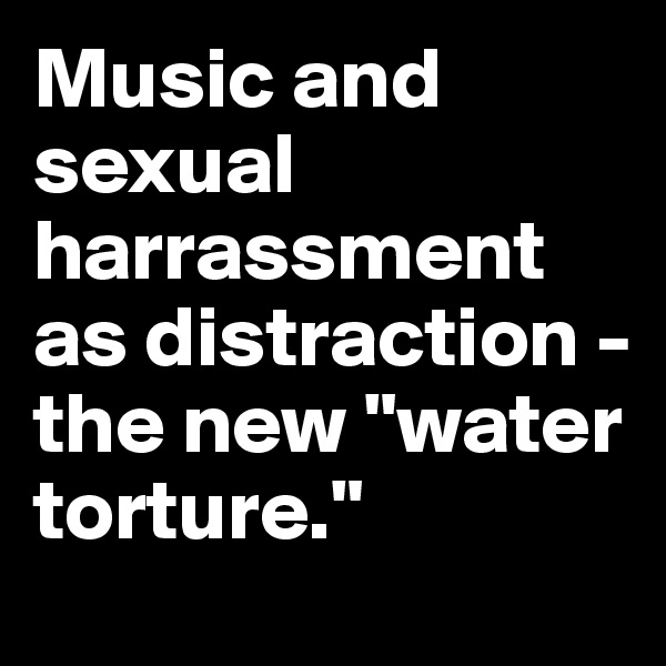 Music and sexual  harrassment as distraction - the new "water torture."