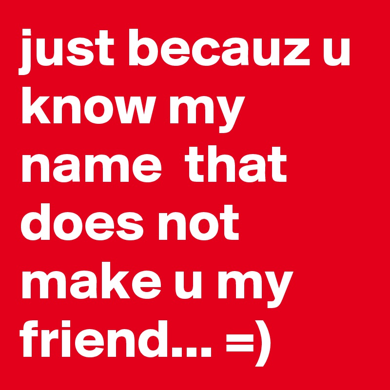 just becauz u know my name  that does not make u my friend... =)